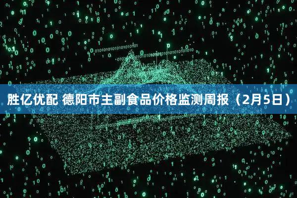 胜亿优配 德阳市主副食品价格监测周报（2月5日）