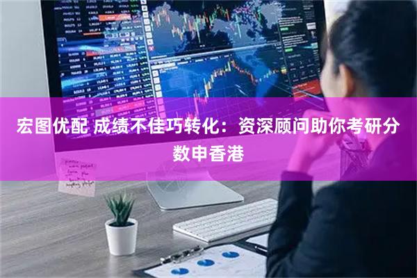 宏图优配 成绩不佳巧转化：资深顾问助你考研分数申香港